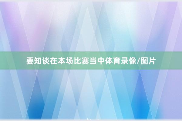 要知谈在本场比赛当中体育录像/图片