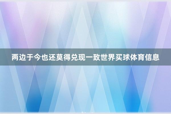 两边于今也还莫得兑现一致世界买球体育信息