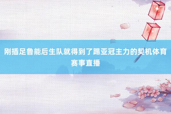 刚插足鲁能后生队就得到了踢亚冠主力的契机体育赛事直播