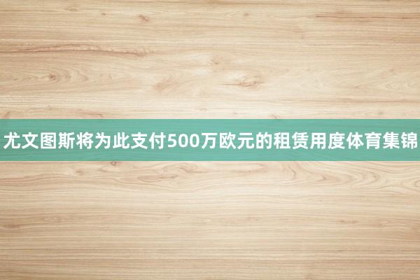 尤文图斯将为此支付500万欧元的租赁用度体育集锦