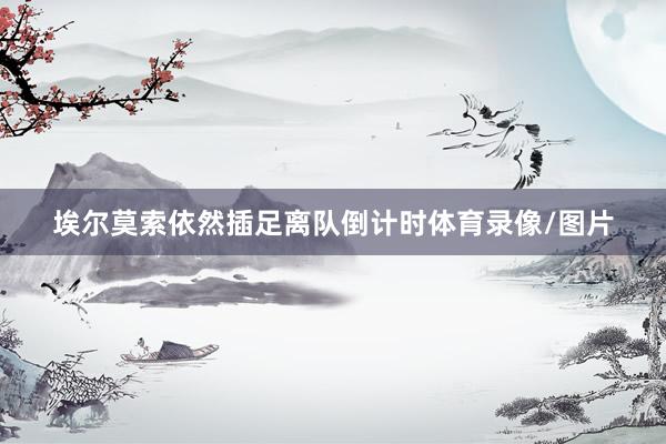 埃尔莫索依然插足离队倒计时体育录像/图片