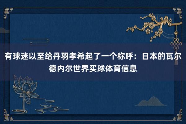 有球迷以至给丹羽孝希起了一个称呼：日本的瓦尔德内尔世界买球体育信息