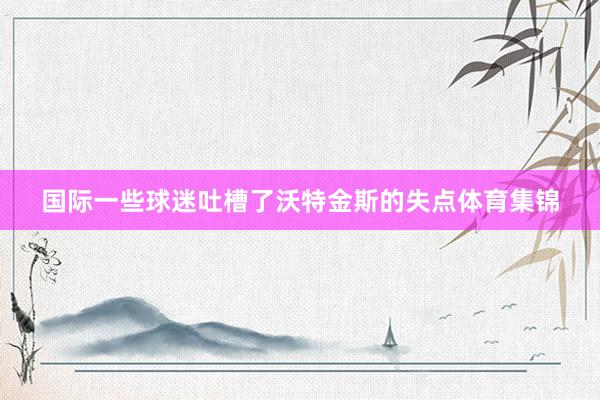 国际一些球迷吐槽了沃特金斯的失点体育集锦