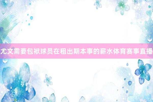 尤文需要包袱球员在租出期本事的薪水体育赛事直播