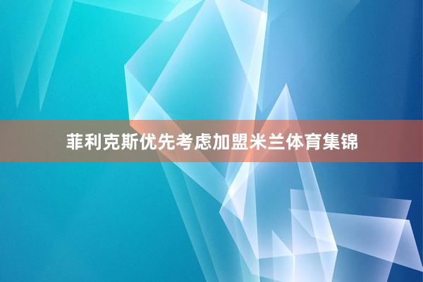 菲利克斯优先考虑加盟米兰体育集锦