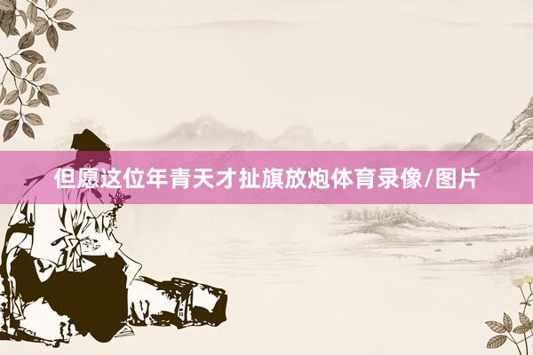 但愿这位年青天才扯旗放炮体育录像/图片
