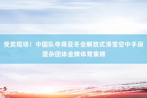 受奖现场！中国队夺得亚冬会解放式滑雪空中手段混杂团体金牌体育集锦