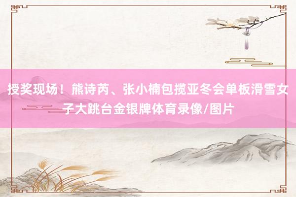 授奖现场！熊诗芮、张小楠包揽亚冬会单板滑雪女子大跳台金银牌体育录像/图片