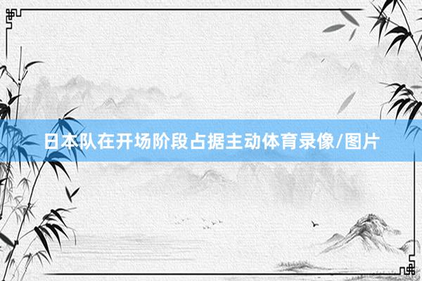 日本队在开场阶段占据主动体育录像/图片