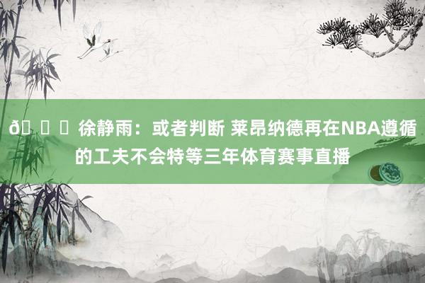 👀徐静雨：或者判断 莱昂纳德再在NBA遵循的工夫不会特等三年