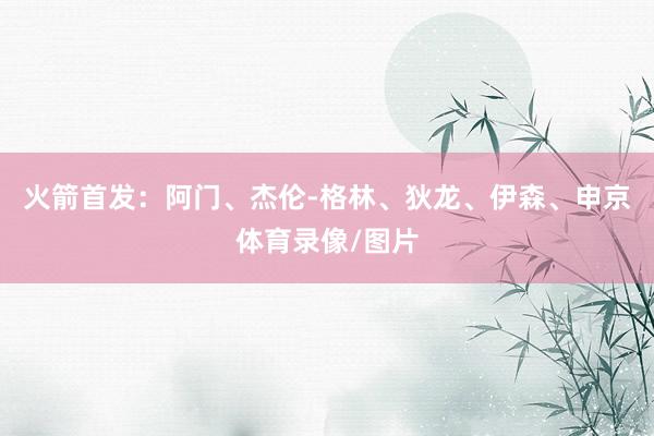 火箭首发：阿门、杰伦-格林、狄龙、伊森、申京体育录像/图片