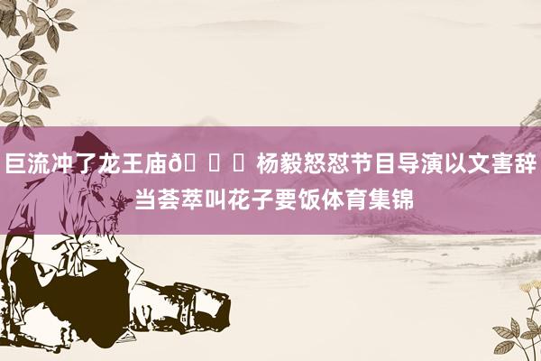 巨流冲了龙王庙😅杨毅怒怼节目导演以文害辞 当荟萃叫花子要饭体