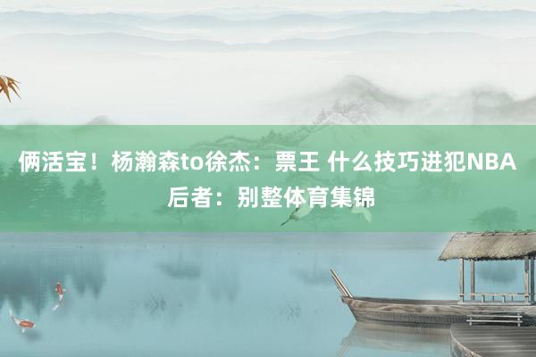 俩活宝！杨瀚森to徐杰：票王 什么技巧进犯NBA 后者：别整