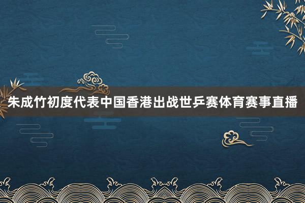 朱成竹初度代表中国香港出战世乒赛体育赛事直播