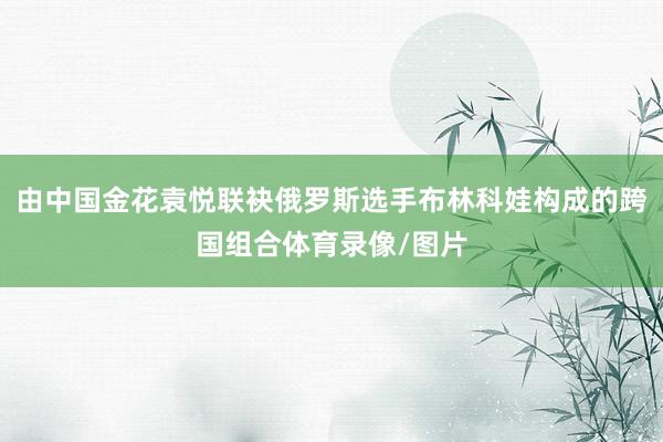由中国金花袁悦联袂俄罗斯选手布林科娃构成的跨国组合体育录像/