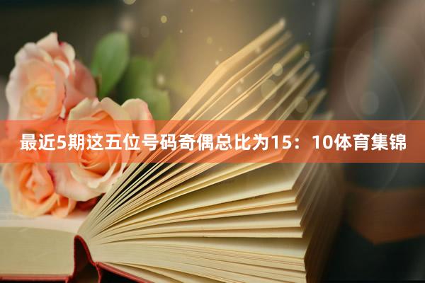 最近5期这五位号码奇偶总比为15：10体育集锦
