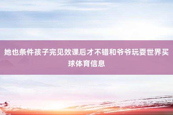她也条件孩子完见效课后才不错和爷爷玩耍世界买球体育信息