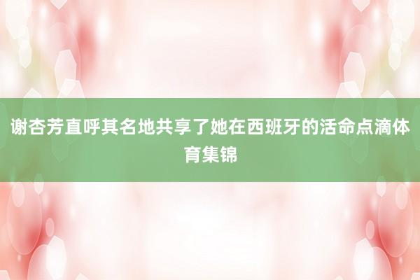谢杏芳直呼其名地共享了她在西班牙的活命点滴体育集锦