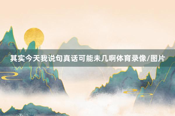 其实今天我说句真话可能未几啊体育录像/图片