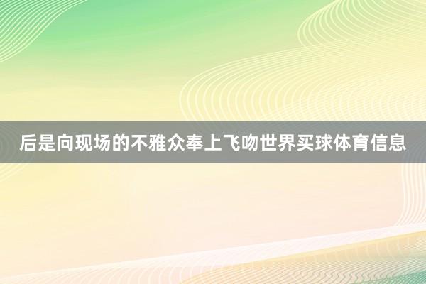 后是向现场的不雅众奉上飞吻世界买球体育信息