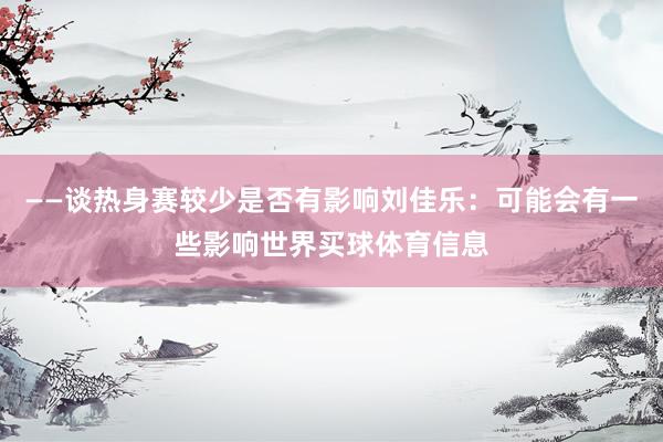 ——谈热身赛较少是否有影响刘佳乐：可能会有一些影响世界买球体育信息