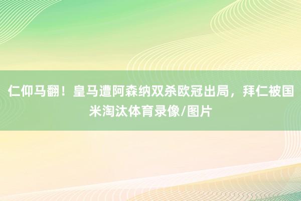 仁仰马翻！皇马遭阿森纳双杀欧冠出局，拜仁被国米淘汰体育录像/