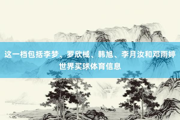 这一档包括李梦、罗欣棫、韩旭、李月汝和邓雨婷世界买球体育信息