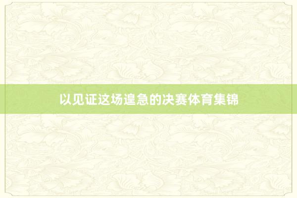 以见证这场遑急的决赛体育集锦