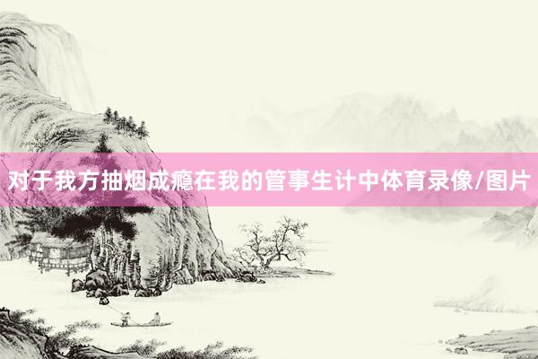 对于我方抽烟成瘾在我的管事生计中体育录像/图片