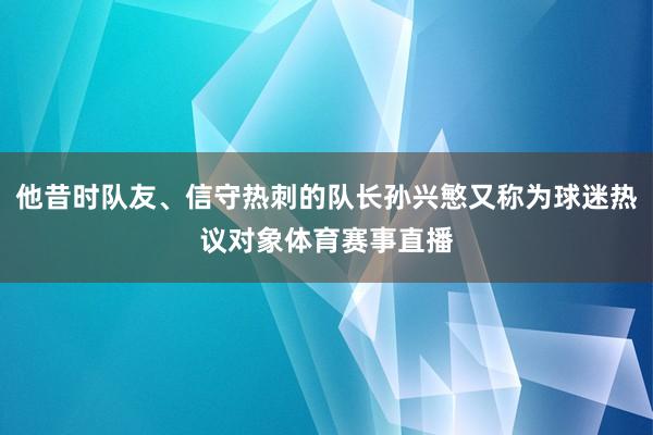 他昔时队友、信守热刺的队长孙兴慜又称为球迷热议对象体育赛事直