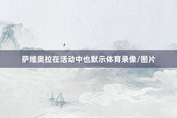 萨维奥拉在活动中也默示体育录像/图片