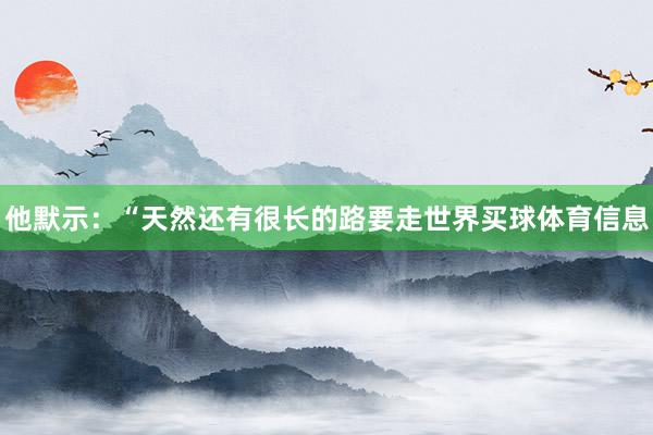 他默示：“天然还有很长的路要走世界买球体育信息