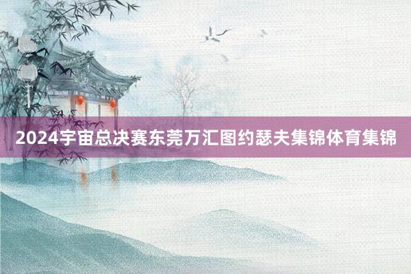 2024宇宙总决赛东莞万汇图约瑟夫集锦体育集锦