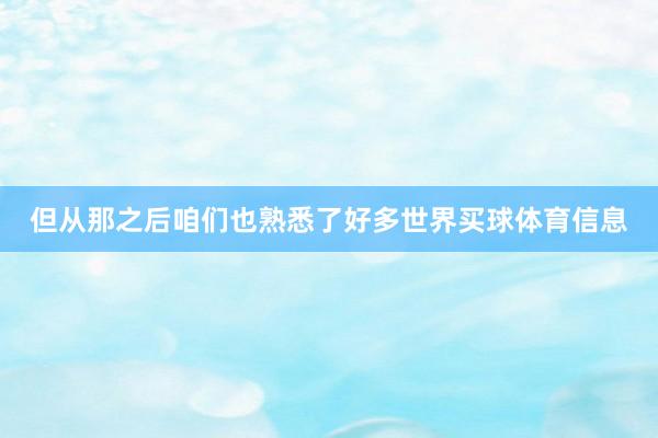 但从那之后咱们也熟悉了好多世界买球体育信息