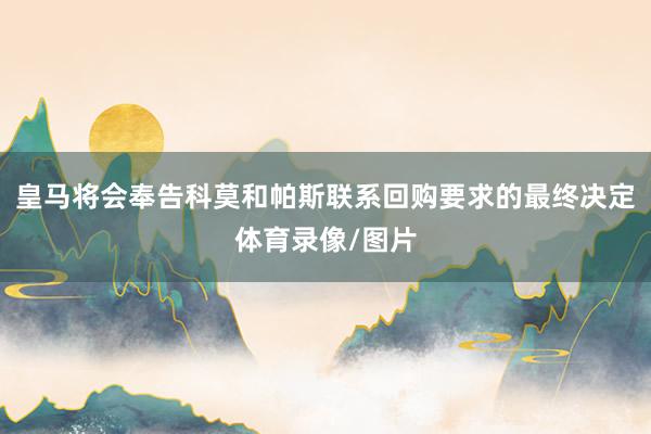 皇马将会奉告科莫和帕斯联系回购要求的最终决定体育录像/图片