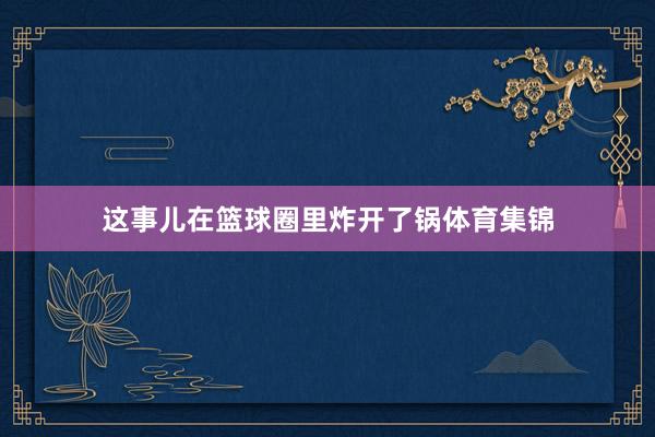 这事儿在篮球圈里炸开了锅体育集锦