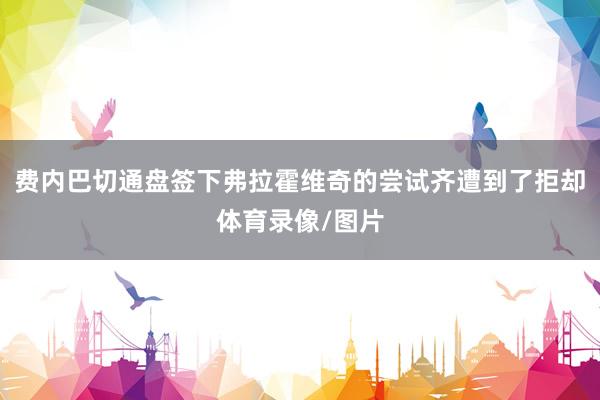 费内巴切通盘签下弗拉霍维奇的尝试齐遭到了拒却体育录像/图片