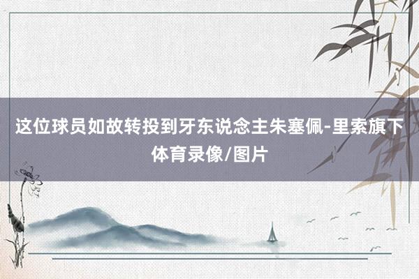 这位球员如故转投到牙东说念主朱塞佩-里索旗下体育录像/图片