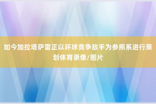 如今加拉塔萨雷正以环球竞争敌手为参照系进行策划体育录像/图片