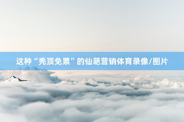 这种“秃顶免票”的仙葩营销体育录像/图片