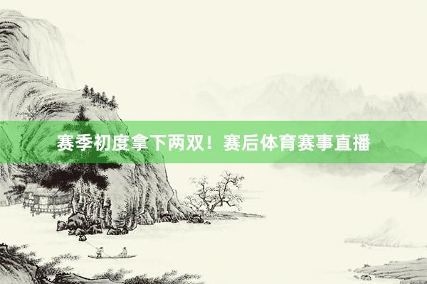 赛季初度拿下两双!赛后体育赛事直播