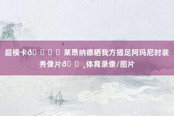 超模卡🖐️莱昂纳德晒我方插足阿玛尼时装秀像片📸体育录像/图片