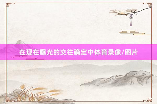 在现在曝光的交往确定中体育录像/图片