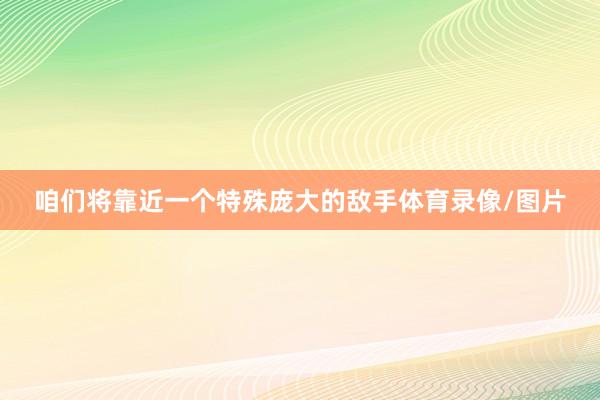 咱们将靠近一个特殊庞大的敌手体育录像/图片