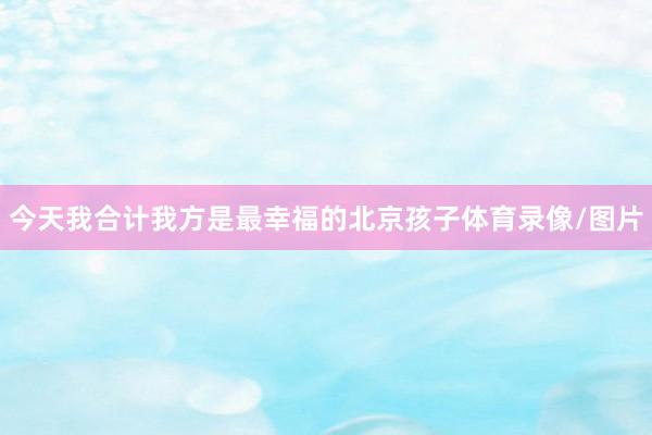 今天我合计我方是最幸福的北京孩子体育录像/图片
