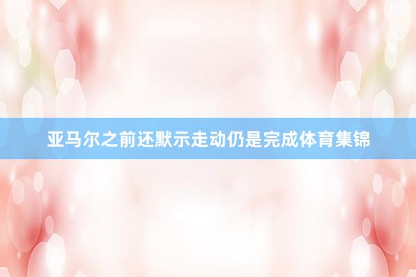 亚马尔之前还默示走动仍是完成体育集锦