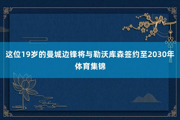 这位19岁的曼城边锋将与勒沃库森签约至2030年体育集锦