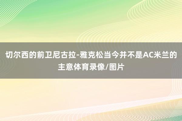 切尔西的前卫尼古拉-雅克松当今并不是AC米兰的主意体育录像/