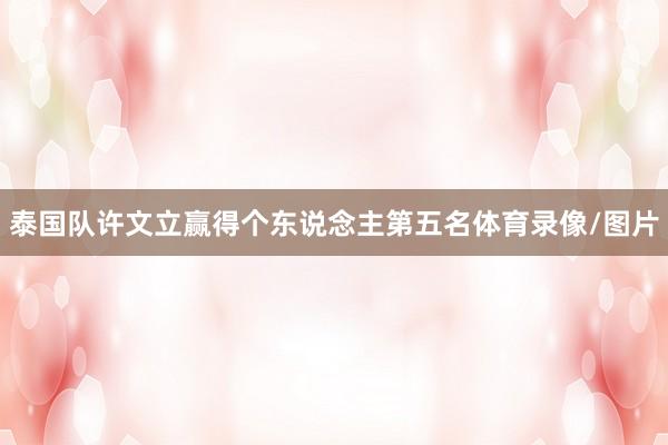 泰国队许文立赢得个东说念主第五名体育录像/图片