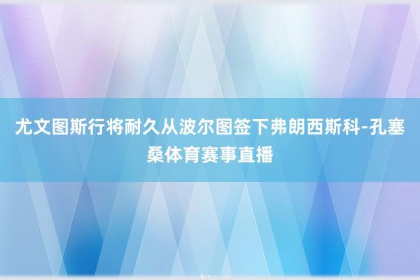 尤文图斯行将耐久从波尔图签下弗朗西斯科-孔塞桑体育赛事直播
